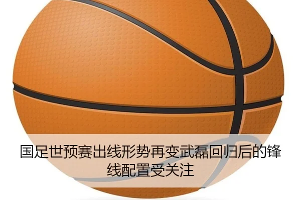 国足世预赛出线形势再变武磊回归后的锋线配置受关注